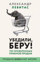 Убедили, беру! 178 проверенных приемов продаж - Левитас Александр Михайлович