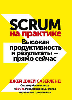Scrum на практике. Высокая продуктивность и результаты – прямо сейчас - Сазерленд Джей