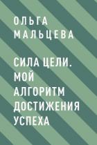 Сила цели. Мой алгоритм достижения успеха - Мальцева Ольга