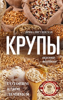 Крупы вкусные, целебные. Готовим, едим, лечимся - Пигулевская Ирина