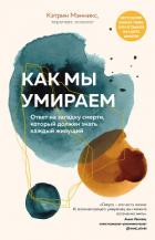 Как мы умираем. Ответ на загадку смерти, который должен знать каждый живущий - Мэнникс Кэтрин